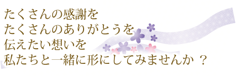 たくさんの感謝を たくさんのありがとうを 伝えたい想いを 私たちと一緒に形にしてみませんか ？